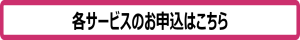 各サービスのお申込はこちら